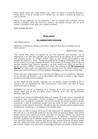 Como puede notar, son cosas básicas que usted, su vecino o cualquier persona o
cliente desea. si no se cumple con lo mínimo que nos piden o desean, de nada nos
sirve lo demás.
Ahora, en las empresas, en las entidades, y aún en nuestra vida cotidiana con los
vecinos o amigos, hacia ello debemos caminar, recordando siempre que no es lo
mismo “a mi gente lo que pida, que a todos lo mismo”
Neder Hidalgo Sánchez
Breve ensayo
EL LABORATORIO ESCOLAR
Néder Hidalgo Sánchez
“Maestros: no lleven los árboles a las clases, hagan la clase bajo los árboles de sus
flores y frutos”
Rabindranath Tagore.
Una verdad bien dicha, es aquella de que los maestros nos hacemos con la
experiencia, y no sólo ello, también con la experiencia de los demás, de lo contrario
este pequeño escrito no hubiera podido llegar en una primer oportunidad a mis
colegas del instituto y ahora Ustedes después del III Congreso Pedagógico de la Red
Centro al que tuve la oportunidad de asistir en la ciudad de Pucallpa. Conocí allí a la
Doctora Josefina Pujal maestra española y de cuya conferencia refiere en este breve
aporte educativo. Podría el tema llevar otro título, sin embargo el de “El Laboratorio
Escolar” se acerca más a la experiencia que muchas veces sin darnos cuenta están
dentro del constructivismo y el Nuevo Enfoque Pedagógico que tanto nos desvela hoy.
Al leer este texto seguramente van a recordar que alguna ves sus maestros o maestras
en su escuelita de Primaria o en la Secundaria han hecho lo mismo o algo similar;
entonces ya hacían Constructivismo.
La Dra. Pujal es una anciana española con un espíritu juvenil increíble, y por lo
menos a mí, su exposición me dejó infinitamente convencido cuan fácil es hacer
constructivismo en el aula.
Hablamos con ella de la Didáctica de la Ciencia, de la cual aún somos alumnos,
porque hasta que no nos muramos, somos alumnos, pues cada día necesitamos
aprender algo más.
Cuando entre maestros hablamos de didáctica, supone de lo que hemos enseñado, de
la manera cómo enseñamos o hemos enseñado, y siempre tenemos nuestro propio
método, pero no podemos quedarnos con nuestro método de siempre porque el mundo
evoluciona, y más la enseñanza, porque para los niños de hoy – al igual que para
nosotros cuando éramos pequeños – les parece que han pasado muchas generaciones
de formas de enseñanza, y en realidad no ha pasado tanto.
Pues bien, en todo el mundo, dicen que lo más importante es organizar el pensamiento
del niño de 6 a 10 años, (de modo que los que están en primaria, deben estar felices
porque tienen entre manos un tesoro), pero para eso hay que montar una especie de
proyecto porque muchas veces ya enseñamos a lo moderno... hacemos mucho
material, jugamos con él, además siempre el profesor dice tener un objetivo, se diría
una intención educativa. Tenemos que pensar que cuando nuestros alumnos salgan
del aula, tienen que saber más cosas de lo que sabían ayer, tiene que aprender cosas,
por lo tanto aunque usen material y se distraigan tenemos que pensar a donde vamos.
 