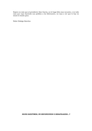 Espero no más que al presidente Alan García, no le haga falta mas racumín, o en todo
caso que vaya haciendo sus pedidos a los fabricantes, no vaya a ser que lo hay en
stock le resulte poco.
Néder Hidalgo Sánchez
HIJOS ILEGITIMOS, NO RECONOCIDOS O DESAFILIADOS…?
 