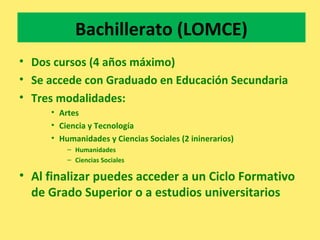 Bachillerato (LOMCE)
• Dos cursos (4 años máximo)
• Se accede con Graduado en Educación Secundaria
• Tres modalidades:
• Artes
• Ciencia y Tecnología
• Humanidades y Ciencias Sociales (2 ininerarios)
– Humanidades
– Ciencias Sociales
• Al finalizar puedes acceder a un Ciclo Formativo
de Grado Superior o a estudios universitarios
 