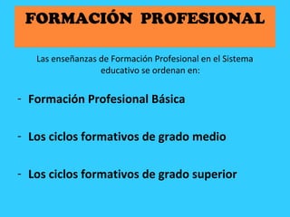 FORMACIÓN PROFESIONAL
Las enseñanzas de Formación Profesional en el Sistema
educativo se ordenan en:
- Formación Profesional Básica
- Los ciclos formativos de grado medio
- Los ciclos formativos de grado superior
 
