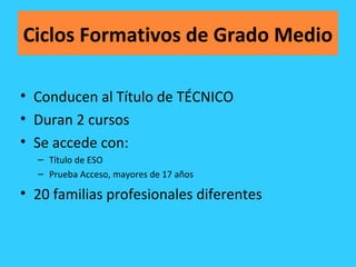 Ciclos Formativos de Grado Medio
• Conducen al Título de TÉCNICO
• Duran 2 cursos
• Se accede con:
– Título de ESO
– Prueba Acceso, mayores de 17 años
• 20 familias profesionales diferentes
 