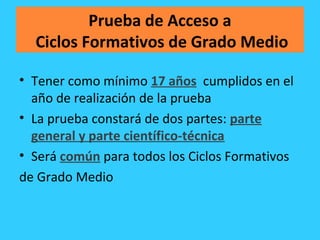 Prueba de Acceso a
Ciclos Formativos de Grado Medio
• Tener como mínimo 17 años cumplidos en el
año de realización de la prueba
• La prueba constará de dos partes: parte
general y parte científico-técnica
• Será común para todos los Ciclos Formativos
de Grado Medio
 