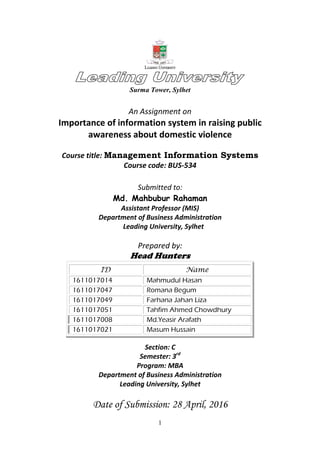 1
Surma Tower, Sylhet
An Assignment on
Importance of information system in raising public
awareness about domestic violence
Course title: Management Information Systems
Course code: BUS-534
Submitted to:
Md. Mahbubur Rahaman
Assistant Professor (MIS)
Department of Business Administration
Leading University, Sylhet
Prepared by:
Head Hunters
ID Name
1611017014 Mahmudul Hasan
1611017047 Romana Begum
1611017049 Farhana Jahan Liza
1611017051 Tahfim Ahmed Chowdhury
1611017008 Md.Yeasir Arafath
1611017021 Masum Hussain
Section: C
Semester: 3rd
Program: MBA
Department of Business Administration
Leading University, Sylhet
Date of Submission: 28 April, 2016
 