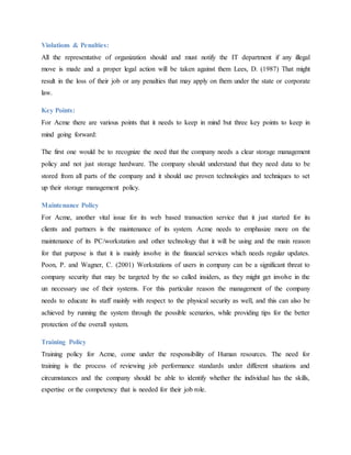 Violations & Penalties:
All the representative of organization should and must notify the IT department if any illegal
move is made and a proper legal action will be taken against them Lees, D. (1987) That might
result in the loss of their job or any penalties that may apply on them under the state or corporate
law.
Key Points:
For Acme there are various points that it needs to keep in mind but three key points to keep in
mind going forward:
The first one would be to recognize the need that the company needs a clear storage management
policy and not just storage hardware. The company should understand that they need data to be
stored from all parts of the company and it should use proven technologies and techniques to set
up their storage management policy.
Maintenance Policy
For Acme, another vital issue for its web based transaction service that it just started for its
clients and partners is the maintenance of its system. Acme needs to emphasize more on the
maintenance of its PC/workstation and other technology that it will be using and the main reason
for that purpose is that it is mainly involve in the financial services which needs regular updates.
Poon, P. and Wagner, C. (2001) Workstations of users in company can be a significant threat to
company security that may be targeted by the so called insiders, as they might get involve in the
un necessary use of their systems. For this particular reason the management of the company
needs to educate its staff mainly with respect to the physical security as well, and this can also be
achieved by running the system through the possible scenarios, while providing tips for the better
protection of the overall system.
Training Policy
Training policy for Acme, come under the responsibility of Human resources. The need for
training is the process of reviewing job performance standards under different situations and
circumstances and the company should be able to identify whether the individual has the skills,
expertise or the competency that is needed for their job role.
 
