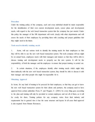 Procedure
Under the training policy of the company, each and every individual should be made responsible
for the identification of their own current development needs, career plans and development
needs, with regard to the web based transaction system that the company has just started. Under
this policy the manager of the HR department will work closely with other departments and will
assess the needs of their employees by providing them with coaching and proper guidelines that
they might need in the future.
Tools used to identify training needs
1. Acme, will use various tools to identify the training needs for their employees so that
they will be able to use the new web based transaction system. The tools company will use might
be on annual basis, employees meets with their managers and trainers so that they will be able to
discuss training and development needs to properly use the new system. It will be the
responsibility of both the manager and the employees to ensure that proper training is carried out.
2. In certain situations, if the employees identify other training needs which might help
them indirectly with the new web based transaction system, they should be able to discuss it with
their manager and other people who might be responsible for it.
Obtaining Approval
In Acme, for any kind of training to be proceed for their employees, so that they can get to know
the new web based transaction system for their clients and partners, the company need to have
approval from certain authorities Poon, P. and Wagner, C. (2001) So every thing goes according
to the plan and training will only be provided to certain employees and not all of them, as it will
be costly for them. Training policies for any company varies from their industry and
requirements but in general view it has the same structure and layout. In all cases final approval
is also required from Human Resources.
 