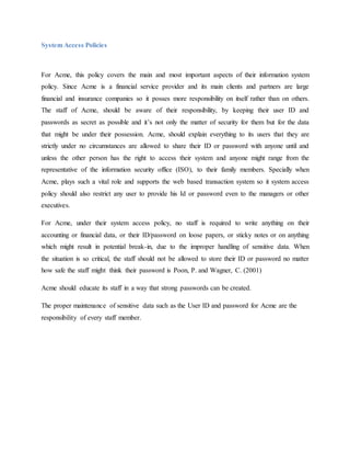 System Access Policies
For Acme, this policy covers the main and most important aspects of their information system
policy. Since Acme is a financial service provider and its main clients and partners are large
financial and insurance companies so it posses more responsibility on itself rather than on others.
The staff of Acme, should be aware of their responsibility, by keeping their user ID and
passwords as secret as possible and it’s not only the matter of security for them but for the data
that might be under their possession. Acme, should explain everything to its users that they are
strictly under no circumstances are allowed to share their ID or password with anyone until and
unless the other person has the right to access their system and anyone might range from the
representative of the information security office (ISO), to their family members. Specially when
Acme, plays such a vital role and supports the web based transaction system so it system access
policy should also restrict any user to provide his Id or password even to the managers or other
executives.
For Acme, under their system access policy, no staff is required to write anything on their
accounting or financial data, or their ID/password on loose papers, or sticky notes or on anything
which might result in potential break-in, due to the improper handling of sensitive data. When
the situation is so critical, the staff should not be allowed to store their ID or password no matter
how safe the staff might think their password is Poon, P. and Wagner, C. (2001)
Acme should educate its staff in a way that strong passwords can be created.
The proper maintenance of sensitive data such as the User ID and password for Acme are the
responsibility of every staff member.
 