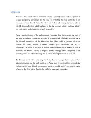Conclusion
Nowadays the overall role of information system is generally considered as significant in
today’s competitive environment for the sake of protecting the basic capability of any
company. Systems like IS helps the official stakeholders of the organization in order to
be able to provide them reliable updates so that the company within a particular industry
can make much needed decisions as early as possible.
Acme consulting is one of the leading strategy consulting firms that represent the team of
top class consultants, because the company is observing lack of efficient solutions due to
the informal arrangement of the information. The failure could be because of various
reasons, but mainly because of Human resource, poor management and lack of
knowledge. The nature of the work is different and consultants face a number of issues in
accessing the intranet. Having a properly planned strategy allows integration of the
current systems and better efficiency; this is where the company needs to focus on.
To be able to face the issue properly, Acme has to redesign their policies of their
information system. All the staff members of Acme must be aware of their responsibility,
by keeping their user ID and passwords as secret as possible and it’s not only the matter
of security for them but for the data that might be under their possession.
 
