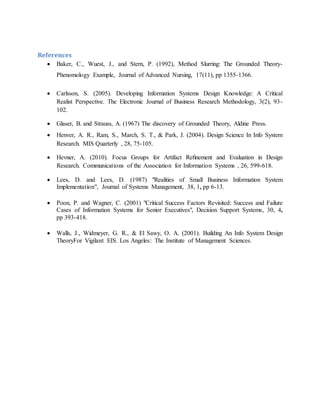 References
 Baker, C., Wuest, J., and Stern, P. (1992), Method Slurring: The Grounded Theory-
Phenomology Example, Journal of Advanced Nursing, 17(11), pp 1355-1366.
 Carlsson, S. (2005). Developing Information Systems Design Knowledge: A Critical
Realist Perspective. The Electronic Journal of Business Research Methodology, 3(2), 93-
102.
 Glaser, B. and Strauss, A. (1967) The discovery of Grounded Theory, Aldine Press.
 Henver, A. R., Ram, S., March, S. T., & Park, J. (2004). Design Science In Info System
Research. MIS Quarterly , 28, 75-105.
 Hevner, A. (2010). Focus Groups for Artifact Reﬁnement and Evaluation in Design
Research. Communications of the Association for Information Systems , 26, 599-618.
 Lees, D. and Lees, D. (1987) "Realities of Small Business Information System
Implementation", Journal of Systems Management, 38, 1, pp 6-13.
 Poon, P. and Wagner, C. (2001) "Critical Success Factors Revisited: Success and Failure
Cases of Information Systems for Senior Executives", Decision Support Systems, 30, 4,
pp 393-418.
 Walls, J., Widmeyer, G. R., & El Sawy, O. A. (2001). Building An Info System Design
TheoryFor Vigilant EIS. Los Angeles: The Institute of Management Sciences.
 