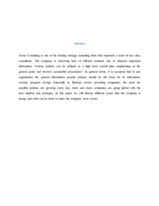 Abstract
Acme Consulting is one of the leading strategy consulting firms that represent a team of top class
consultants. The company is observing lack of efficient solutions due to disperse important
information. Various policies can be defined as a high level overall plan, emphasizing on the
general goals and involves acceptable procedures". In general terms, it is accepted that in any
organization the general information security policies should be the basis for its information
security program (Long) Especially in financial service providing companies, the need for
sensible policies are growing every day, more and more companies are going global with the
new mindset and strategies. In this paper we will discuss different issues that the company is
facing and what can be done to make the company more secure.
 