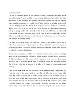 INTRODUCTION
The role of Information System is very significant in today’s competitive environment for the
sake of protecting the core capability of any company. Information System helps the official
stakeholders of the organization by providing them reliable updates and helps the industries
where immediate updates are very crucial; some of these industries are travelling services, stock
exchange, banking and the like. Almost all the companies are now investing in to Information
System in order to reap the core benefits that it offers. However, these investments do not always
end up be reaping benefits; risk is definitely involved in this case and ‘failures’ are unfortunately
a part of this very field. Researchers have tried to come up with the major causes for these
failures; even academicians have put in their efforts to do so. However, none of them has been
able to resolve this complex mystery.
The failure of Information System that causes much trouble for the businesses may be due to
either of the many reasons. Many researchers have found out that the failure is not only due to
the technological issues. Some other important aspects to be considered are the human resources
as well as the operations of the business.
As per various examinations, the failure of an Information System occurs when the assembling is
not as per the prescribed design, expenses are beyond prediction, deadlines are not met or when
the Information System is unable to cope with the requirements of the customers. These are not
but only a few of the reasons for the failure of Information Systems that have been observed.
One of the key points here is that even of the failure of IS occurs, the system should continue
operating.
These are only some of the facts that correspond with the other observations. Though failure may
occur, the work on the system should not stop. The real failure that occurs eventual rather
irrevocably is when a company fails to maintain enough support in order to continue working on
the system, which includes improvement, repairs and the operations; moreover, any pause in the
work dissatisfies the users from the system. Other reasons why IS fails can be due to the fact that
it was less planned, was executed without studying it thoroughly, objectives were not defined,
and last but not the least that there was lack of consideration in regards to the involvement of the
 