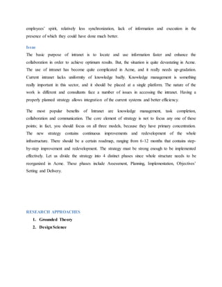 employees’ spirit, relatively less synchronization, lack of information and execution in the
presence of which they could have done much better.
Issue
The basic purpose of intranet is to locate and use information faster and enhance the
collaboration in order to achieve optimum results. But, the situation is quite devastating in Acme.
The use of intranet has become quite complicated in Acme, and it really needs up-gradation.
Current intranet lacks uniformity of knowledge badly. Knowledge management is something
really important in this sector, and it should be placed at a single platform. The nature of the
work is different and consultants face a number of issues in accessing the intranet. Having a
properly planned strategy allows integration of the current systems and better efficiency.
The most popular benefits of Intranet are knowledge management, task completion,
collaboration and communication. The core element of strategy is not to focus any one of these
points; in fact, you should focus on all three models, because they have primary concentration.
The new strategy contains continuous improvements and redevelopment of the whole
infrastructure. There should be a certain roadmap, ranging from 6-12 months that contains step-
by-step improvement and redevelopment. The strategy must be strong enough to be implemented
effectively. Let us divide the strategy into 4 distinct phases since whole structure needs to be
reorganized in Acme. These phases include Assessment, Planning, Implementation, Objectives’
Setting and Delivery.
RESEARCH APPROACHES
1. Grounded Theory
2. DesignScience
 
