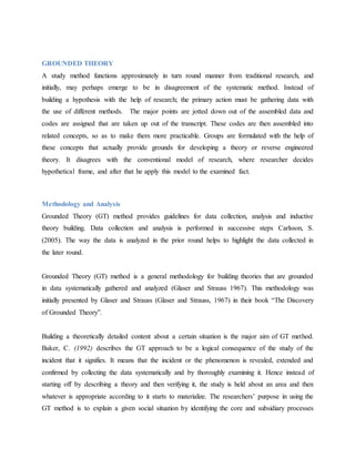 GROUNDED THEORY
A study method functions approximately in turn round manner from traditional research, and
initially, may perhaps emerge to be in disagreement of the systematic method. Instead of
building a hypothesis with the help of research; the primary action must be gathering data with
the use of different methods. The major points are jotted down out of the assembled data and
codes are assigned that are taken up out of the transcript. These codes are then assembled into
related concepts, so as to make them more practicable. Groups are formulated with the help of
these concepts that actually provide grounds for developing a theory or reverse engineered
theory. It disagrees with the conventional model of research, where researcher decides
hypothetical frame, and after that he apply this model to the examined fact.
Methodology and Analysis
Grounded Theory (GT) method provides guidelines for data collection, analysis and inductive
theory building. Data collection and analysis is performed in successive steps Carlsson, S.
(2005). The way the data is analyzed in the prior round helps to highlight the data collected in
the later round.
Grounded Theory (GT) method is a general methodology for building theories that are grounded
in data systematically gathered and analyzed (Glaser and Strauss 1967). This methodology was
initially presented by Glaser and Strauss (Glaser and Strauss, 1967) in their book “The Discovery
of Grounded Theory”.
Building a theoretically detailed content about a certain situation is the major aim of GT method.
Baker, C. (1992) describes the GT approach to be a logical consequence of the study of the
incident that it signifies. It means that the incident or the phenomenon is revealed, extended and
confirmed by collecting the data systematically and by thoroughly examining it. Hence instead of
starting off by describing a theory and then verifying it, the study is held about an area and then
whatever is appropriate according to it starts to materialize. The researchers’ purpose in using the
GT method is to explain a given social situation by identifying the core and subsidiary processes
 