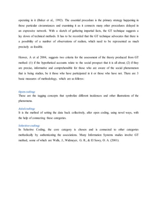 operating in it (Baker et al., 1992). The essential procedure is the primary strategy happening in
those particular circumstances and examining it as it connects many other procedures delayed in
an expressive network. With a sketch of gathering impartial facts, the GT technique suggests a
lay down of technical methods. It has to be recorded that the GT technique advocates that there is
a possibility of a number of observations of realism, which need to be represented as much
precisely as feasible.
Henver, A et al 2004, suggests two criteria for the assessment of the theory produced from GT
method: (1) if the hypothetical accounts relate to the social prospect that it is all about; (2) if they
are precise, informative and comprehensible for those who are aware of the social phenomenon
that is being studies, be it those who have participated in it or those who have not. There are 3
basic measures of methodology, which are as follows:
Opencoding:
These are the tagging concepts that symbolize different incidences and other illustrations of the
phenomena.
Axialcoding:
It is the method of setting the data back collectively, after open coding, using novel ways, with
the help of connecting these categories.
Selective coding:
In Selective Coding, the core category is chosen and is connected to other categories
methodically by authenticating the associations. Many Information Systems studies involve GT
method, some of which are Walls, J., Widmeyer, G. R., & El Sawy, O. A. (2001).
 