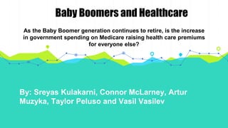 By: Sreyas Kulakarni, Connor McLarney, Artur
Muzyka, Taylor Peluso and Vasil Vasilev
As the Baby Boomer generation continues to retire, is the increase
in government spending on Medicare raising health care premiums
for everyone else?
Baby Boomers and Healthcare
 