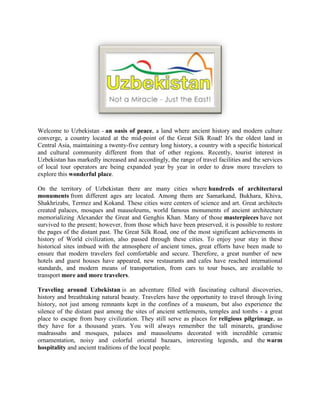 Welcome to Uzbekistan - an oasis of peace, a land where ancient history and modern culture converge, a country located at the mid-point of the Great Silk Road! It's the oldest land in Central Asia, maintaining a twenty-five century long history, a country with a specific historical and cultural community different from that of other regions. Recently, tourist interest in Uzbekistan has markedly increased and accordingly, the range of travel facilities and the services of local tour operators are being expanded year by year in order to draw more travelers to explore this wonderful place.<br />On the territory of Uzbekistan there are many cities where hundreds of architectural monuments from different ages are located. Among them are Samarkand, Bukhara, Khiva, Shakhrizabs, Termez and Kokand. These cities were centers of science and art. Great architects created palaces, mosques and mausoleums, world famous monuments of ancient architecture memorializing Alexander the Great and Genghis Khan. Many of those masterpieces have not survived to the present; however, from those which have been preserved, it is possible to restore the pages of the distant past. The Great Silk Road, one of the most significant achievements in history of World civilization, also passed through these cities. To enjoy your stay in these historical sites imbued with the atmosphere of ancient times, great efforts have been made to ensure that modern travelers feel comfortable and secure. Therefore, a great number of new hotels and guest houses have appeared, new restaurants and cafes have reached international standards, and modern means of transportation, from cars to tour buses, are available to transport more and more travelers.<br />Traveling around Uzbekistan is an adventure filled with fascinating cultural discoveries, history and breathtaking natural beauty. Travelers have the opportunity to travel through living history, not just among remnants kept in the confines of a museum, but also experience the silence of the distant past among the sites of ancient settlements, temples and tombs - a great place to escape from busy civilization. They still serve as places for religious pilgrimage, as they have for a thousand years. You will always remember the tall minarets, grandiose madrassahs and mosques, palaces and mausoleums decorated with incredible ceramic ornamentation, noisy and colorful oriental bazaars, interesting legends, and the warm hospitality and ancient traditions of the local people.<br />This is a land full of oriental romance, for anyone in search of a view into the past. A land of cotton and orchards, entertaining bazaars, and artisans practicing their trades in the same manner as has been done for thousands of years.<br />Deserts which were the center of the ancient creation of countless nations, caravan paths that crossed the vast, scorching land, all this was once a part of the Great Silk Road connecting ancient China and Europe. These days the modern tourism infrastructure allows for easy travel in the desert and steppe areas of this region, where you can experience adventurous camel riding, sleep in yurts - the only dwellings in the boundless desert, equipped with all necessary facilities, and spend an evening next to the fire listening to a folklore performance.<br />The mountainous regions of Uzbekistan can also be considered some of the most beautiful landscapes in Central Asia. These picturesque places are worth seeing for those who want to connect with nature, to withdraw from reality and consider their own place in the world. Forests intermingle with alpine meadows, which in turn give way to snow capped summits with mighty tongues of glaciers. The western Tian-Shan mountaintops glitter under the blue sky, and below them lie alpine pastures, savage gorges and river rapids that are difficult to access and have for years have been an attraction for adventure seekers. Summer tourism activities include mountain biking, hiking, trekking, rafting, canoeing, mountaineering, horse riding and leisure accommodations in newly built mountain resorts. Winter in the mountains is likewise full of opportunities for heli-boarding, heli-skiing, snowboarding and paragliding. Professional instructors provide high quality services for the achievement of your adventure dreams.<br />In addition to the famous traditions of Uzbek hospitality, which are so deeply rooted within its people, the unique local customs and tasty national cuisine of Uzbekistan make it a very attractive tourism destination for travelers from all over the world.<br />Yet Uzbekistan is not only about white-haired old men, the unique cultural heritage of its people, oriental hospitality and famous Uzbek cuisine. Uzbekistan is also modern, a perfect place for rest, amusement and even. filmmaking! Interesting, inexpensive, clean, safe - these are the pillars that support what many call an exciting trip to Uzbekistan.<br />Now, let's take a closer look at these main advantages:<br />,[object Object]