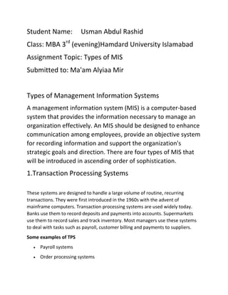 Student Name:

Usman Abdul Rashid

Class: MBA 3rd (evening)Hamdard University Islamabad
Assignment Topic: Types of MIS
Submitted to: Ma'am Alyiaa Mir
Types of Management Information Systems
A management information system (MIS) is a computer-based
system that provides the information necessary to manage an
organization effectively. An MIS should be designed to enhance
communication among employees, provide an objective system
for recording information and support the organization's
strategic goals and direction. There are four types of MIS that
will be introduced in ascending order of sophistication.

1.Transaction Processing Systems
These systems are designed to handle a large volume of routine, recurring
transactions. They were first introduced in the 1960s with the advent of
mainframe computers. Transaction processing systems are used widely today.
Banks use them to record deposits and payments into accounts. Supermarkets
use them to record sales and track inventory. Most managers use these systems
to deal with tasks such as payroll, customer billing and payments to suppliers.
Some examples of TPS
Payroll systems
Order processing systems

 