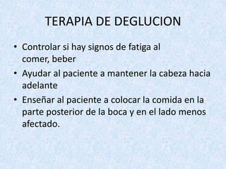TERAPIA DE DEGLUCION
• Controlar si hay signos de fatiga al
comer, beber
• Ayudar al paciente a mantener la cabeza hacia
adelante
• Enseñar al paciente a colocar la comida en la
parte posterior de la boca y en el lado menos
afectado.

 