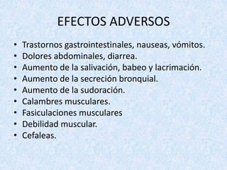EFECTOS ADVERSOS
•
•
•
•
•
•
•
•
•

Trastornos gastrointestinales, nauseas, vómitos.
Dolores abdominales, diarrea.
Aumento de la salivación, babeo y lacrimación.
Aumento de la secreción bronquial.
Aumento de la sudoración.
Calambres musculares.
Fasiculaciones musculares
Debilidad muscular.
Cefaleas.

 