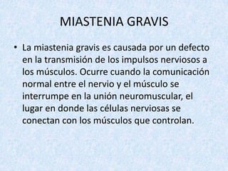 MIASTENIA GRAVIS
• La miastenia gravis es causada por un defecto
en la transmisión de los impulsos nerviosos a
los músculos. Ocurre cuando la comunicación
normal entre el nervio y el músculo se
interrumpe en la unión neuromuscular, el
lugar en donde las células nerviosas se
conectan con los músculos que controlan.

 