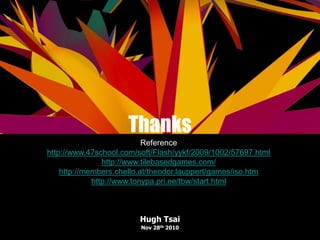Thanks
Hugh Tsai
Nov 28th 2010
Reference
http://www.47school.com/soft/Flash/yykf/2009/1002/57697.html
http://www.tilebasedgames.com/
http://members.chello.at/theodor.lauppert/games/iso.htm
http://www.tonypa.pri.ee/tbw/start.html
 