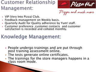    VIP (Very Into Pizza) Club.
   Feedback management on Weekly basis.
   Quarterly Audit for Quality adherence by Yum! staff.
   Customer preference ,customer contacts and customer
    satisfaction is recorded and collated monthly.

Knowledge Management:

       People undergo trainings and are put through
        post training assessment online.
       The tests generate online certificates.
       The trainings for the store managers happens in a
        class room mode.
 