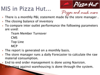    There is a monthly P&L statement made by the store manager .
   The closing balance of inventory
   To compare inter outlet performance the following parameters
    are used:
        Team Member Turnover
        CMS
        Top Line
        MCP
   The report is generated on a monthly basis.
   The store manager runs a daily Forecaster to calculate the raw
    material consumption.
   End to end order management is done using Navision.
   Indenting against warehousing is done through the system.
 