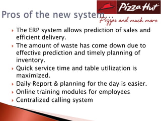    The ERP system allows prediction of sales and
    efficient delivery.
   The amount of waste has come down due to
    effective prediction and timely planning of
    inventory.
   Quick service time and table utilization is
    maximized.
   Daily Report & planning for the day is easier.
   Online training modules for employees
   Centralized calling system
 