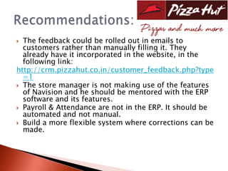  The feedback could be rolled out in emails to
  customers rather than manually filling it. They
  already have it incorporated in the website, in the
  following link:
http://crm.pizzahut.co.in/customer_feedback.php?type
  =1
 The store manager is not making use of the features
  of Navision and he should be mentored with the ERP
  software and its features.
 Payroll & Attendance are not in the ERP. It should be
  automated and not manual.
 Build a more flexible system where corrections can be
  made.
 