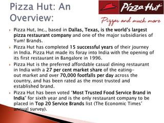    Pizza Hut, Inc., based in Dallas, Texas, is the world’s largest
    pizza restaurant company and one of the major subsidiaries of
    Yum! Brands.
   Pizza Hut has completed 15 successful years of their journey
    in India. Pizza Hut made its foray into India with the opening of
    its first restaurant in Bangalore in 1996.
   Pizza Hut is the preferred affordable casual dining restaurant
    in India with a 27 per cent market share of the eating-
    out market and over 70,000 footfalls per day across the
    country, and has been rated as the most trusted and
    established brand.
   Pizza Hut has been voted “Most Trusted Food Service Brand in
    India” for sixth year and is the only restaurant company to be
    placed in Top 20 Service Brands list (The Economic Times’
    annual survey).
 