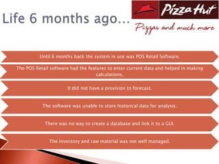 Until 6 months back the system in use was POS Retail Software.

The POS Retail software had the features to enter current data and helped in making
                                    calculations.

                      It did not have a provision to forecast.


           The software was unable to store historical data for analysis.


            There was no way to create a database and link it to a GUI.


              The inventory and raw material was not well managed.
 