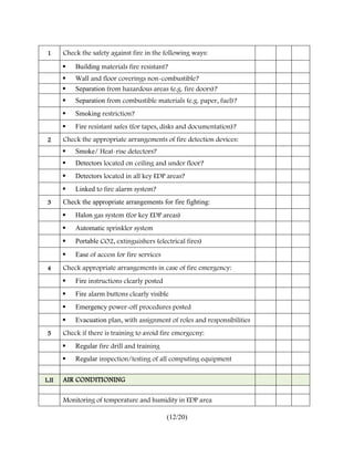 1     Check the safety against fire in the following ways:

          Building materials fire resistant?
          Wall and floor coverings non-combustible?
          Separation from hazardous areas (e.g. fire doors)?
          Separation from combustible materials (e.g. paper, fuel)?
          Smoking restriction?
          Fire resistant safes (for tapes, disks and documentation)?
 2     Check the appropriate arrangements of fire detection devices:
          Smoke/ Heat-rise detectors?
          Detectors located on ceiling and under floor?
          Detectors located in all key EDP areas?
          Linked to fire alarm system?
 3     Check the appropriate arrangements for fire fighting:
          Halon gas system (for key EDP areas)
          Automatic sprinkler system
          Portable CO2, extinguishers (electrical fires)
          Ease of access for fire services
 4     Check appropriate arrangements in case of fire emergency:
          Fire instructions clearly posted
          Fire alarm buttons clearly visible
          Emergency power-off procedures posted
          Evacuation plan, with assignment of roles and responsibilities
 5     Check if there is training to avoid fire emergecny:
          Regular fire drill and training
          Regular inspection/testing of all computing equipment


L.II   AIR CONDITIONING

       Monitoring of temperature and humidity in EDP area

                                              (12/20)
 
