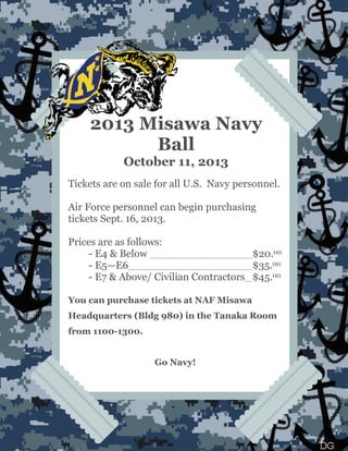 2013 Misawa Navy
Ball
October 11, 2013
Tickets are on sale for all U.S. Navy personnel.
Air Force personnel can begin purchasing
tickets Sept. 16, 2013.
Prices are as follows:
- E4 & Below $20.00
- E5——E6 $35.00
- E7 & Above/ Civilian Contractors $45.00
You can purchase tickets at NAF Misawa
Headquarters (Bldg 980) in the Tanaka Room
from 1100-1300.
Go Navy!
 