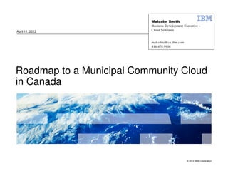 Malcolm Smith
                          Business Development Executive –
April 11, 2012            Cloud Solutions


                          malcolms@ca.ibm.com
                          416.478.9908




Roadmap to a Municipal Community Cloud
in Canada




                                                © 2012 IBM Corporation
 