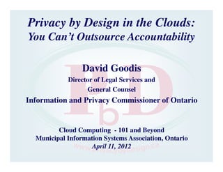 Privacy by Design in the Clouds:
You Can’t Outsource Accountability

                 David Goodis
            Director of Legal Services and
                  General Counsel
Information and Privacy Commissioner of Ontario


         Cloud Computing - 101 and Beyond
  Municipal Information Systems Association, Ontario
                    April 11, 2012
 