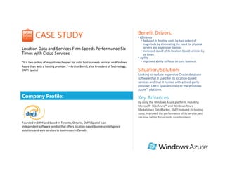 Benefit Drivers:
          CASE STUDY                                                                 • Efficiency
                                                                                        • Reduced its hosting costs by two orders of
                                                                                          magnitude by eliminating the need for physical
Location Data and Services Firm Speeds Performance Six                                    servers and expensive licenses
                                                                                        • Increased speed of its location-based services by
Times with Cloud Services                                                                 six times
                                                                                     • Agility
“It is two orders of magnitude cheaper for us to host our web services on Windows       • Improved ability to focus on core business
Azure than with a hosting provider.”—Arthur Berrill, Vice President of Technology,
DMTI Spatial                                                                         Situation/Solution:
                                                                                     Looking to replace expensive Oracle database
                                                                                     software that it used for its location-based
                                                                                     services and that it hosted with a third-party
                                                                                     provider, DMTI Spatial turned to the Windows
                                                                                     Azure™ platform.

Company Profile:                                                                     Key Advances:
                                                                                     By using the Windows Azure platform, including
                                                                                     Microsoft® SQL Azure™ and Windows Azure
                                                                                     Marketplace DataMarket, DMTI reduced its hosting
                                                                                     costs, improved the performance of its service, and
                                                                                     can now better focus on its core business.
Founded in 1994 and based in Toronto, Ontario, DMTI Spatial is an
independent software vendor that offers location-based business intelligence
solutions and web services to businesses in Canada.
 