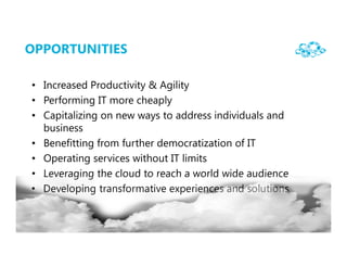 OPPORTUNITIES

• Increased Productivity & Agility
• Performing IT more cheaply
• Capitalizing on new ways to address individuals and
  business
• Benefitting from further democratization of IT
• Operating services without IT limits
• Leveraging the cloud to reach a world wide audience
• Developing transformative experiences and solutions
 