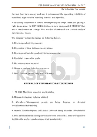 KSB PUMPS AND VALVES COMPANY LIMITED
Our technology. Your success.
22
thermal heat in to energy and use it to increased the operating reliability of
optimised high suitable handling mineral and synethic.
Maintaining innovation is critical and especially in tough times and getting it
right is as must. In 2009 KSB introduce a new pump called “ZORRO” that
was a new innovative change. That was introduced with the current study of
the customer needs.
The company define its change on following factors.
1. Develop productivity measure
2. Determine critical bottleneck operations
3. Develop methods for productivity improvements.
4. Establish reasonable goals
5. Get management support
6. Measure and publicize improvement
7. Don’t confuse productivity with efficiency.
EVIDENCE OF NEW STRATEGIES FOR GROWTH
1. All CNC Machines imported and installed
2. Modern technology is being utilized
3. Workforce/Management people are being deputed on deputed
locally/abroad for training.
4. Most of facilities beyond the Labour Laws are being extended to workforce.
5. Best environmental atmospheres have been provided at their workplace to
facilities the workers and enhance their productivity
 