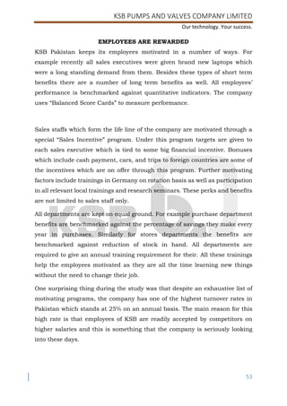 KSB PUMPS AND VALVES COMPANY LIMITED
Our technology. Your success.
53
EMPLOYEES ARE REWARDED
KSB Pakistan keeps its employees motivated in a number of ways. For
example recently all sales executives were given brand new laptops which
were a long standing demand from them. Besides these types of short term
benefits there are a number of long term benefits as well. All employees’
performance is benchmarked against quantitative indicators. The company
uses “Balanced Score Cards” to measure performance.
Sales staffs which form the life line of the company are motivated through a
special “Sales Incentive” program. Under this program targets are given to
each sales executive which is tied to some big financial incentive. Bonuses
which include cash payment, cars, and trips to foreign countries are some of
the incentives which are on offer through this program. Further motivating
factors include trainings in Germany on rotation basis as well as participation
in all relevant local trainings and research seminars. These perks and benefits
are not limited to sales staff only.
All departments are kept on equal ground. For example purchase department
benefits are benchmarked against the percentage of savings they make every
year in purchases. Similarly for stores departments the benefits are
benchmarked against reduction of stock in hand. All departments are
required to give an annual training requirement for their. All these trainings
help the employees motivated as they are all the time learning new things
without the need to change their job.
One surprising thing during the study was that despite an exhaustive list of
motivating programs, the company has one of the highest turnover rates in
Pakistan which stands at 25% on an annual basis. The main reason for this
high rate is that employees of KSB are readily accepted by competitors on
higher salaries and this is something that the company is seriously looking
into these days.
 