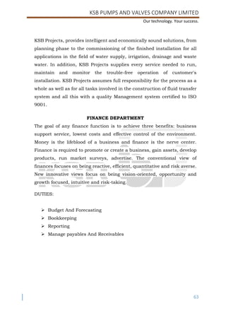 KSB PUMPS AND VALVES COMPANY LIMITED
Our technology. Your success.
63
KSB Projects, provides intelligent and economically sound solutions, from
planning phase to the commissioning of the finished installation for all
applications in the field of water supply, irrigation, drainage and waste
water. In addition, KSB Projects supplies every service needed to run,
maintain and monitor the trouble-free operation of customer's
installation. KSB Projects assumes full responsibility for the process as a
whole as well as for all tasks involved in the construction of fluid transfer
system and all this with a quality Management system certified to ISO
9001.
FINANCE DEPARTMENT
The goal of any finance function is to achieve three benefits: business
support service, lowest costs and effective control of the environment.
Money is the lifeblood of a business and finance is the nerve center.
Finance is required to promote or create a business, gain assets, develop
products, run market surveys, advertise. The conventional view of
finances focuses on being reactive, efficient, quantitative and risk averse.
New innovative views focus on being vision-oriented, opportunity and
growth focused, intuitive and risk-taking.
DUTIES:
 Budget And Forecasting
 Bookkeeping
 Reporting
 Manage payables And Receivables
 