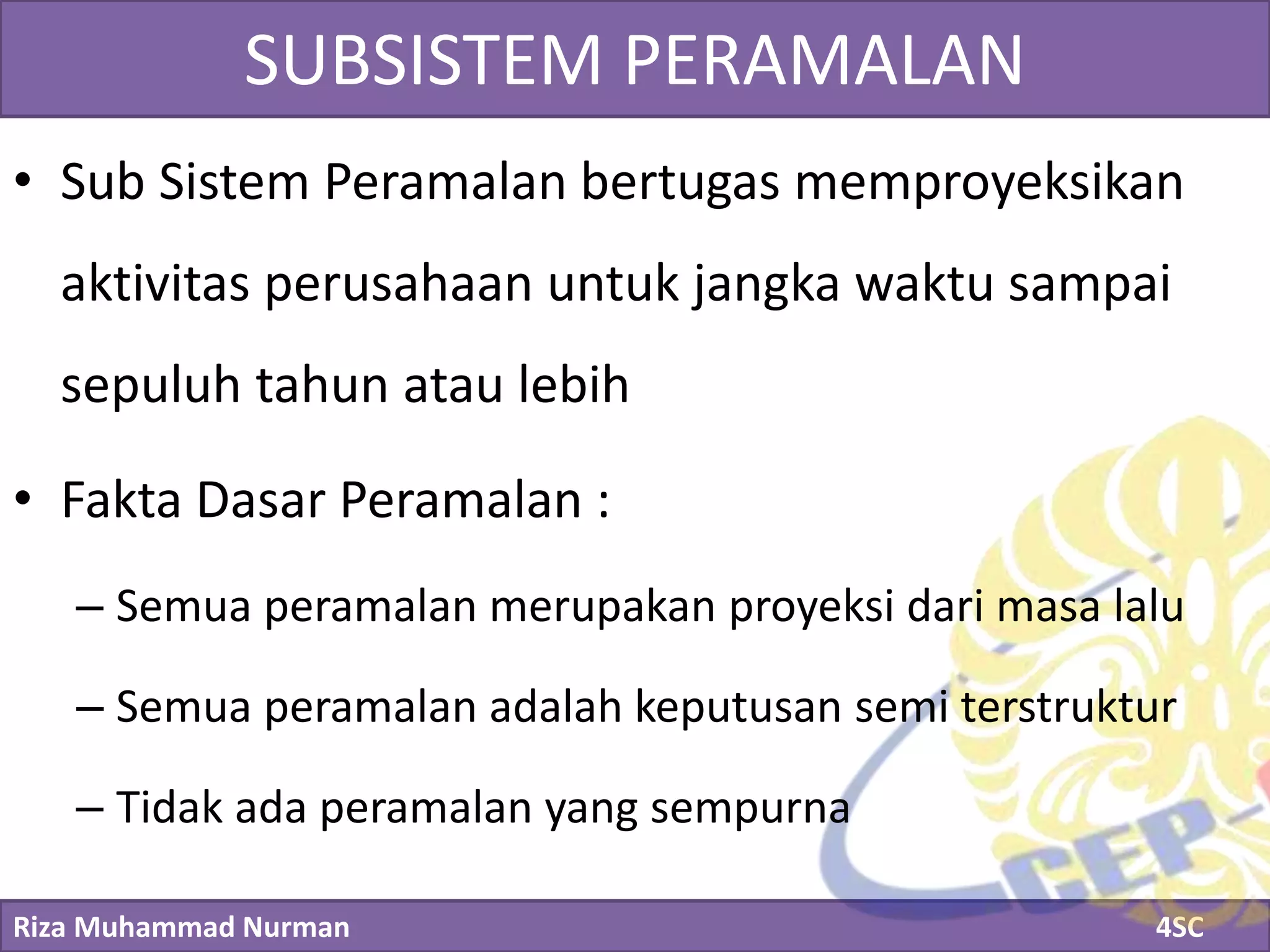 Riza Muhammad Nurman 4SC
Click to edit Master title styleSUBSISTEM PERAMALAN
• Sub Sistem Peramalan bertugas memproyeksikan
aktivitas perusahaan untuk jangka waktu sampai
sepuluh tahun atau lebih
• Fakta Dasar Peramalan :
– Semua peramalan merupakan proyeksi dari masa lalu
– Semua peramalan adalah keputusan semi terstruktur
– Tidak ada peramalan yang sempurna
 