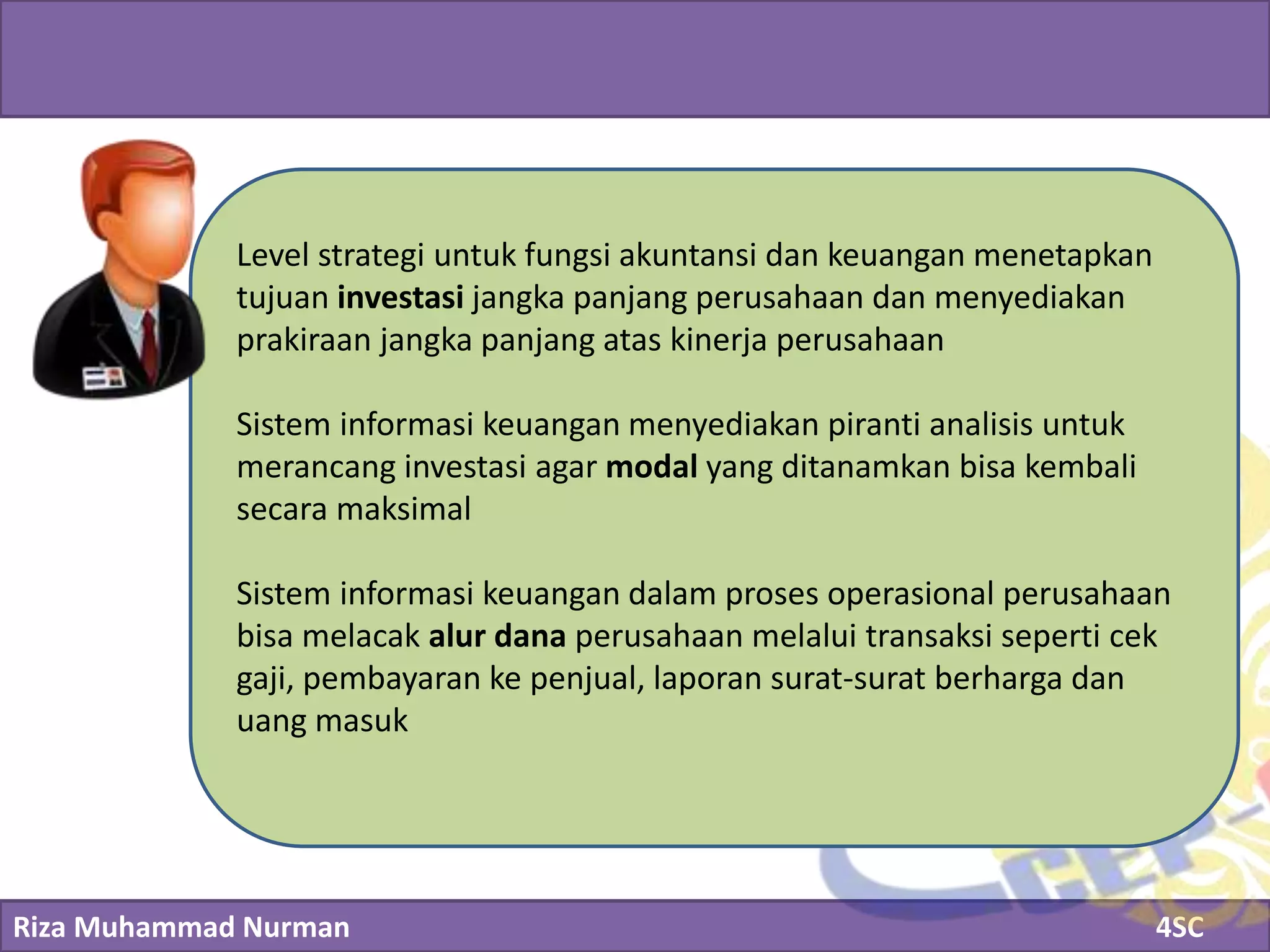 Riza Muhammad Nurman 4SC
Click to edit Master title style
Level strategi untuk fungsi akuntansi dan keuangan menetapkan
tujuan investasi jangka panjang perusahaan dan menyediakan
prakiraan jangka panjang atas kinerja perusahaan
Sistem informasi keuangan menyediakan piranti analisis untuk
merancang investasi agar modal yang ditanamkan bisa kembali
secara maksimal
Sistem informasi keuangan dalam proses operasional perusahaan
bisa melacak alur dana perusahaan melalui transaksi seperti cek
gaji, pembayaran ke penjual, laporan surat-surat berharga dan
uang masuk
 