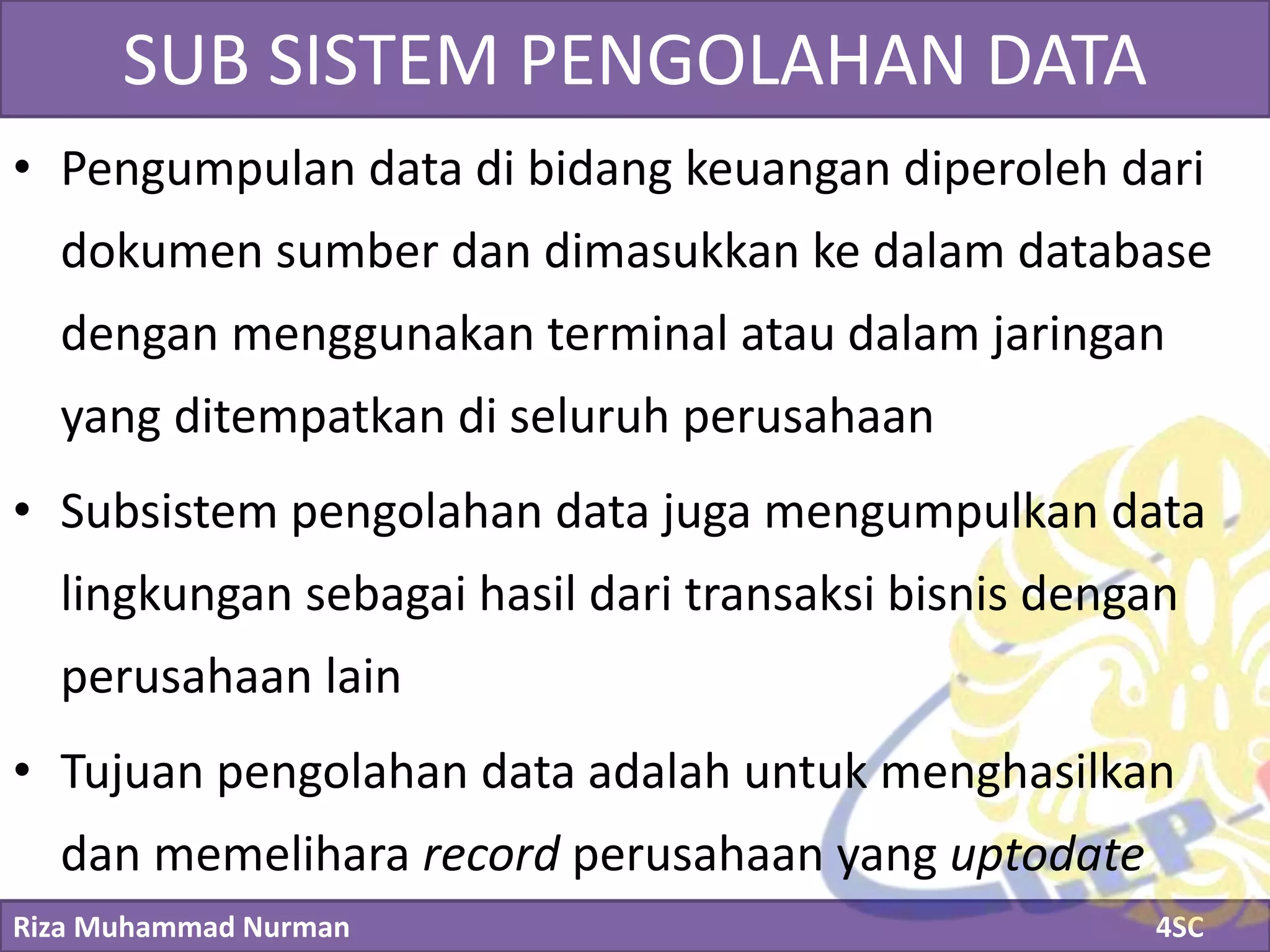 Riza Muhammad Nurman 4SC
Click to edit Master title styleSUB SISTEM PENGOLAHAN DATA
• Pengumpulan data di bidang keuangan diperoleh dari
dokumen sumber dan dimasukkan ke dalam database
dengan menggunakan terminal atau dalam jaringan
yang ditempatkan di seluruh perusahaan
• Subsistem pengolahan data juga mengumpulkan data
lingkungan sebagai hasil dari transaksi bisnis dengan
perusahaan lain
• Tujuan pengolahan data adalah untuk menghasilkan
dan memelihara record perusahaan yang uptodate
 