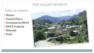 THE VALLEY OF SWAT
Table of content
? History
? Tourist Places
? Terrorism In SWAT
? SWAT Festivals
? Minerals
? Food
 