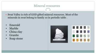 Mineral resources
? Swat Valley is rich of GOD gifted mineral resources. Most of the
minerals in swat belong to family 10 in periodic table .
? Emerald
? Marble
? China clay
? Granite
? Soap stone
 