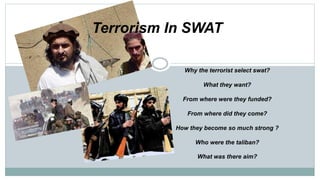 Terrorism In SWAT
Why the terrorist select swat?
What they want?
From where were they funded?
From where did they come?
How they become so much strong ?
Who were the taliban?
What was there aim?
 