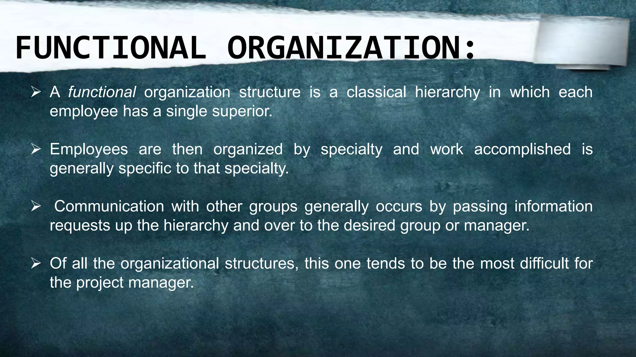 FUNCTIONAL ORGANIZATION:
 A functional organization structure is a classical hierarchy in which each
  employee has a single superior.

 Employees are then organized by specialty and work accomplished is
  generally specific to that specialty.

 Communication with other groups generally occurs by passing information
  requests up the hierarchy and over to the desired group or manager.

 Of all the organizational structures, this one tends to be the most difficult for
  the project manager.
 