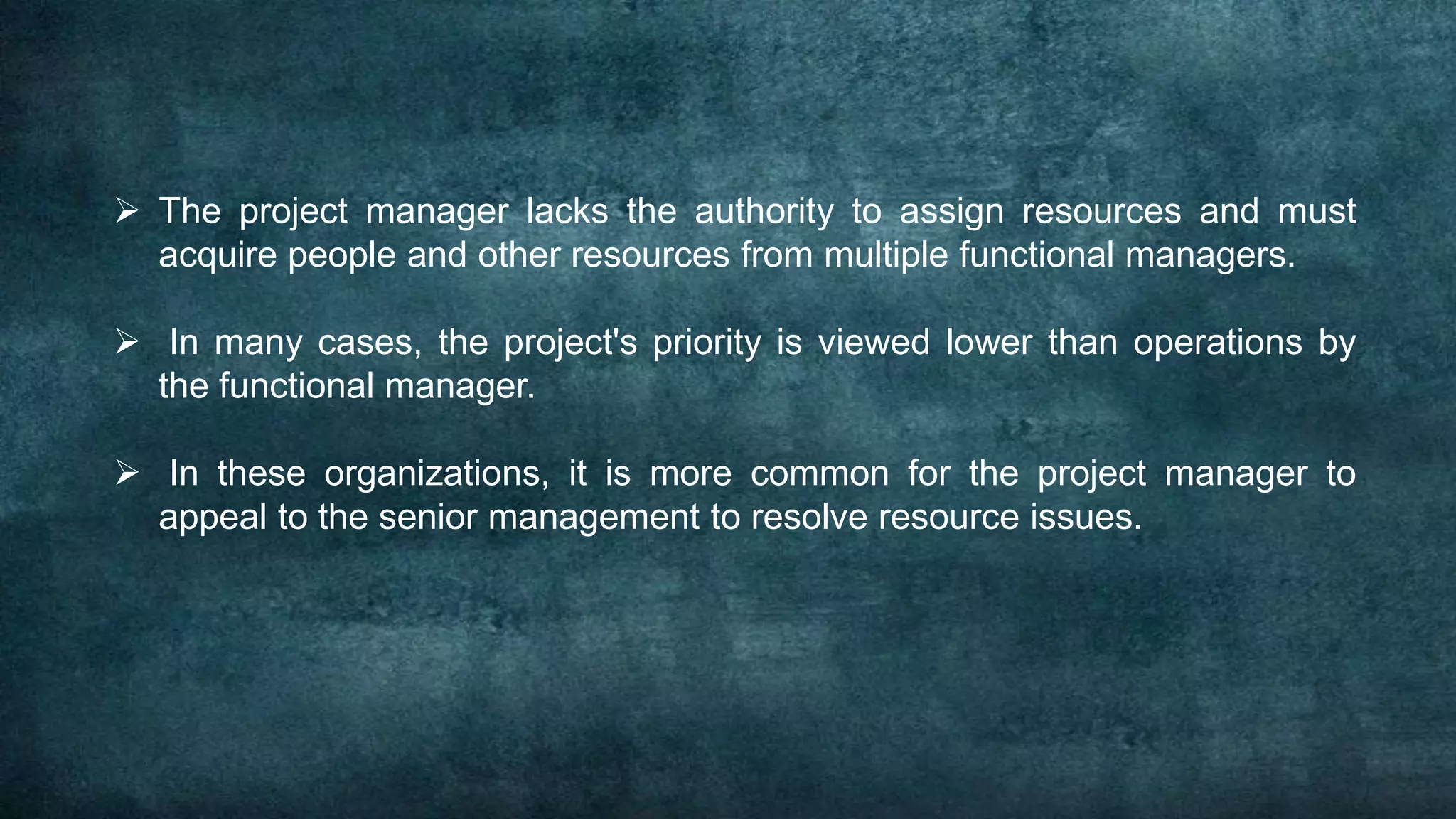  The project manager lacks the authority to assign resources and must
  acquire people and other resources from multiple functional managers.

 In many cases, the project's priority is viewed lower than operations by
  the functional manager.

 In these organizations, it is more common for the project manager to
  appeal to the senior management to resolve resource issues.
 
