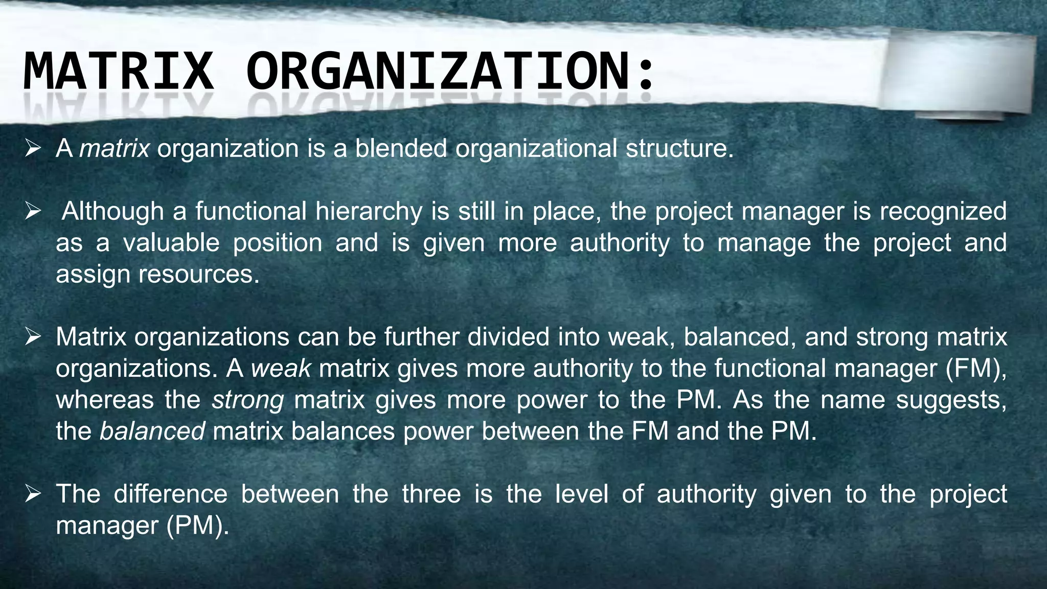 MATRIX ORGANIZATION:
 A matrix organization is a blended organizational structure.

 Although a functional hierarchy is still in place, the project manager is recognized
  as a valuable position and is given more authority to manage the project and
  assign resources.

 Matrix organizations can be further divided into weak, balanced, and strong matrix
  organizations. A weak matrix gives more authority to the functional manager (FM),
  whereas the strong matrix gives more power to the PM. As the name suggests,
  the balanced matrix balances power between the FM and the PM.

 The difference between the three is the level of authority given to the project
  manager (PM).
 