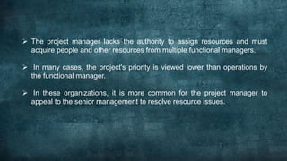  The project manager lacks the authority to assign resources and must
  acquire people and other resources from multiple functional managers.

 In many cases, the project's priority is viewed lower than operations by
  the functional manager.

 In these organizations, it is more common for the project manager to
  appeal to the senior management to resolve resource issues.
 