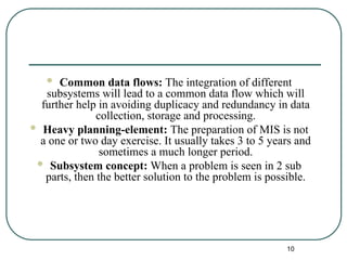  Common data flows: The integration of different
subsystems will lead to a common data flow which will
further help in avoiding duplicacy and redundancy in data
collection, storage and processing.
 Heavy planning-element: The preparation of MIS is not
a one or two day exercise. It usually takes 3 to 5 years and
sometimes a much longer period.
 Subsystem concept: When a problem is seen in 2 sub
parts, then the better solution to the problem is possible.
10
 